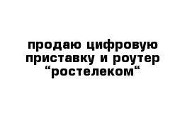 продаю цифровую приставку и роутер “ростелеком“